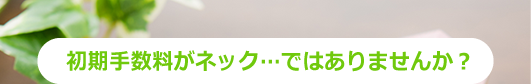 初期費用がネック...ではありませんか?